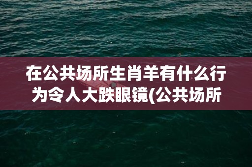 在公共场所生肖羊有什么行为令人大跌眼镜(公共场所指什么生肖)