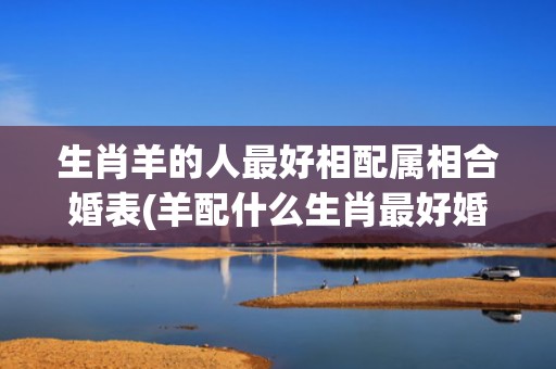生肖羊的人最好相配属相合婚表(羊配什么生肖最好婚姻)
