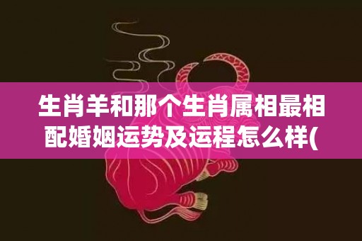 生肖羊和那个生肖属相最相配婚姻运势及运程怎么样(生肖羊和那个生肖相冲)