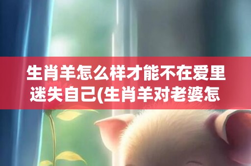 生肖羊怎么样才能不在爱里迷失自己(生肖羊对老婆怎么样)