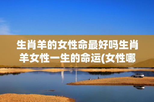 生肖羊的女性命最好吗生肖羊女性一生的命运(女性哪个生肖最好命)
