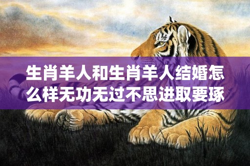 生肖羊人和生肖羊人结婚怎么样无功无过不思进取要琢磨(生肖羊男和生肖羊女婚配如何)