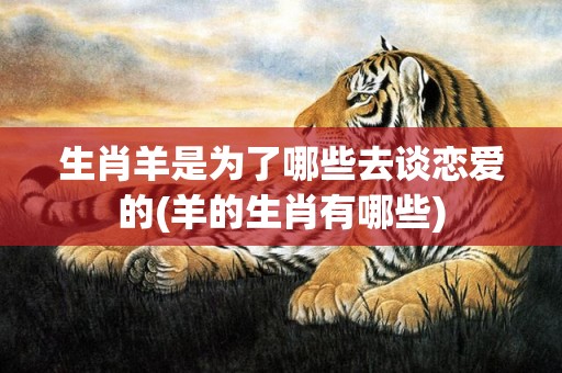 生肖羊是为了哪些去谈恋爱的(羊的生肖有哪些)