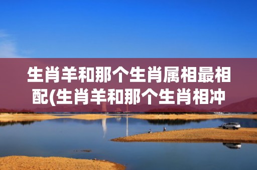生肖羊和那个生肖属相最相配(生肖羊和那个生肖相冲相克)