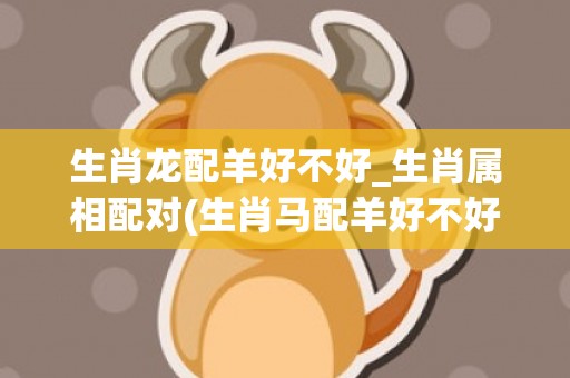 生肖龙配羊好不好_生肖属相配对(生肖马配羊好不好)