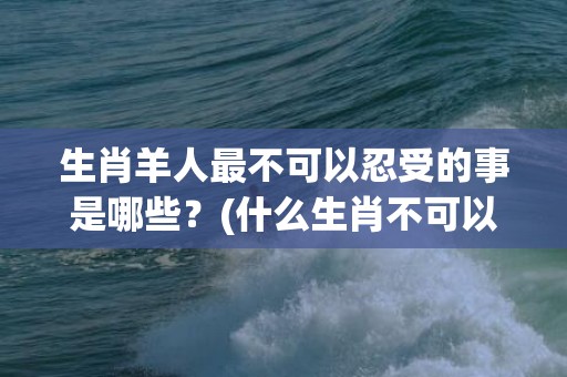 生肖羊人最不可以忍受的事是哪些？(什么生肖不可以带玉)