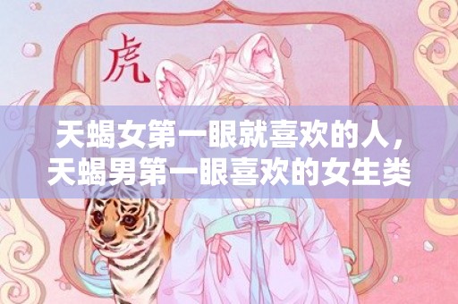 天蝎女第一眼就喜欢的人，天蝎男第一眼喜欢的女生类型，天蝎男喜的欢女生打扮类型