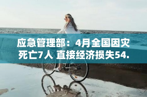 应急管理部：4月全国因灾死亡7人 直接经济损失54.4亿元