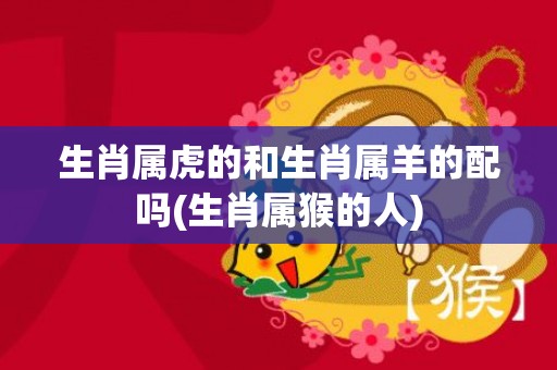 生肖属虎的和生肖属羊的配吗(生肖属猴的人)