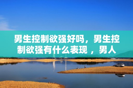 男生控制欲强好吗，男生控制欲强有什么表现 ，男人控制欲强的3个特征
