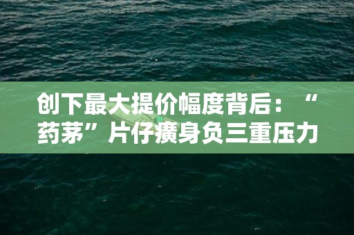 创下最大提价幅度背后：“药茅”片仔癀身负三重压力