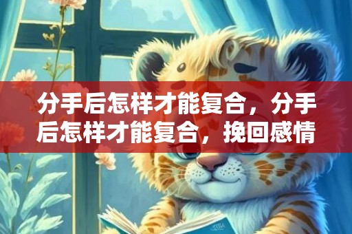 分手后怎样才能复合，分手后怎样才能复合，挽回感情最快的3大技巧