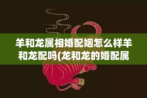 羊和龙属相婚配姻怎么样羊和龙配吗(龙和龙的婚配属相相配吗)