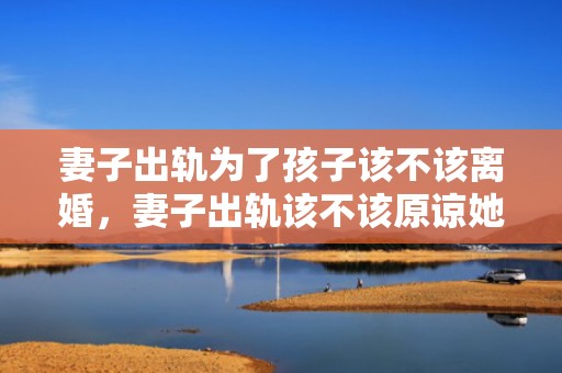 妻子出轨为了孩子该不该离婚，妻子出轨该不该原谅她呢