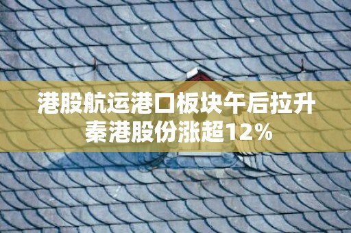 港股航运港口板块午后拉升 秦港股份涨超12%