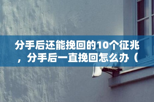 分手后还能挽回的10个征兆，分手后一直挽回怎么办（分手以后如何挽回）