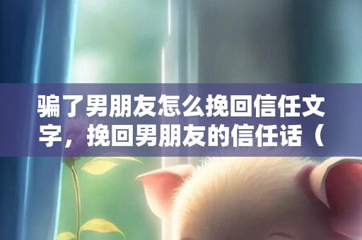 骗了男朋友怎么挽回信任文字，挽回男朋友的信任话（挽回男朋友触动心的话）