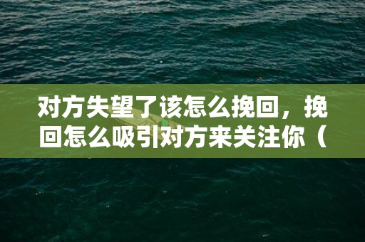 对方失望了该怎么挽回，挽回怎么吸引对方来关注你（挽回怎么吸引对方来关注你微信）