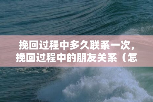 挽回过程中多久联系一次，挽回过程中的朋友关系（怎么挽回朋友的感情）