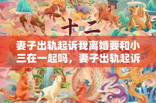 妻子出轨起诉我离婚要和小三在一起吗，妻子出轨起诉我离婚有用吗