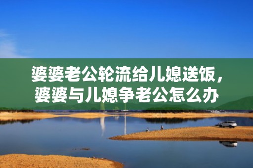 婆婆老公轮流给儿媳送饭，婆婆与儿媳争老公怎么办