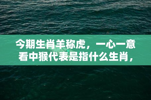 今期生肖羊称虎，一心一意看中猴代表是指什么生肖，最佳作答落实