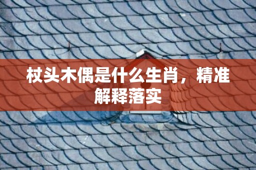 杖头木偶是什么生肖，精准解释落实