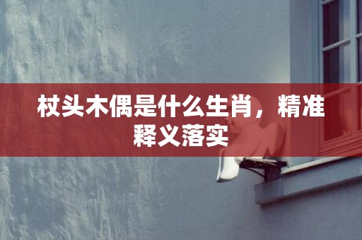 杖头木偶是什么生肖，精准释义落实