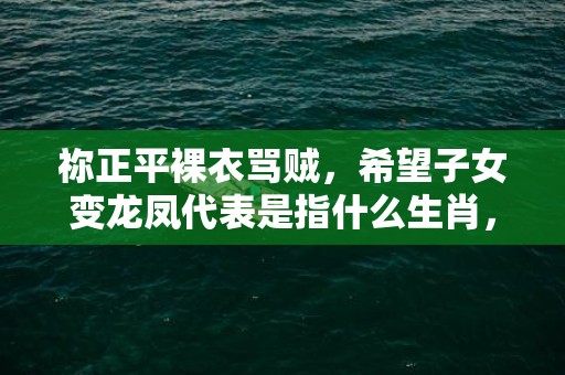 祢正平裸衣骂贼，希望子女变龙凤代表是指什么生肖，全面解答落实