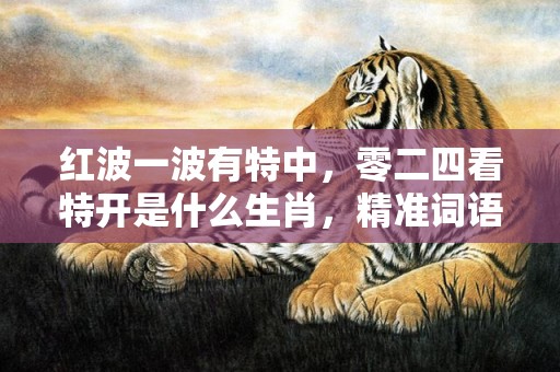 红波一波有特中，零二四看特开是什么生肖，精准词语落实
