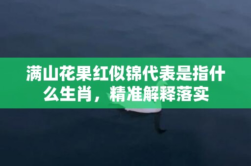 满山花果红似锦代表是指什么生肖，精准解释落实