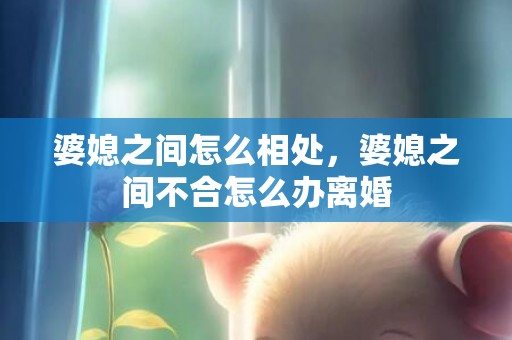 婆媳之间怎么相处，婆媳之间不合怎么办离婚