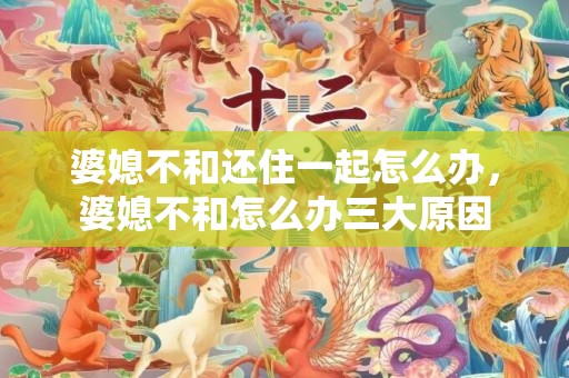 婆媳不和还住一起怎么办，婆媳不和怎么办三大原因