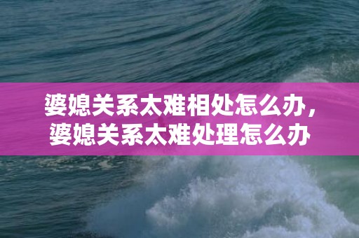 婆媳关系太难相处怎么办，婆媳关系太难处理怎么办