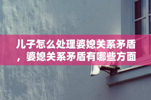 儿子怎么处理婆媳关系矛盾，婆媳关系矛盾有哪些方面