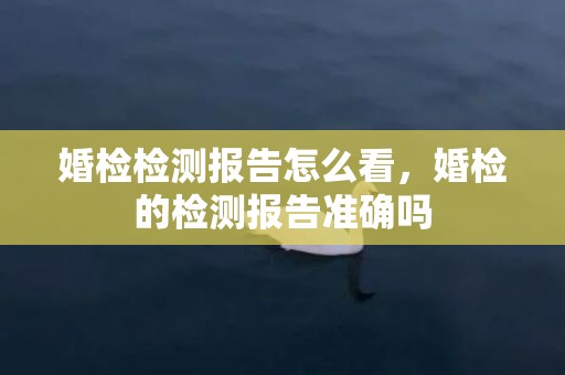 婚检检测报告怎么看，婚检的检测报告准确吗