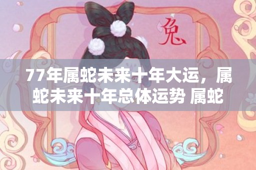 77年属蛇未来十年大运，属蛇未来十年总体运势 属蛇人的感情运势较好