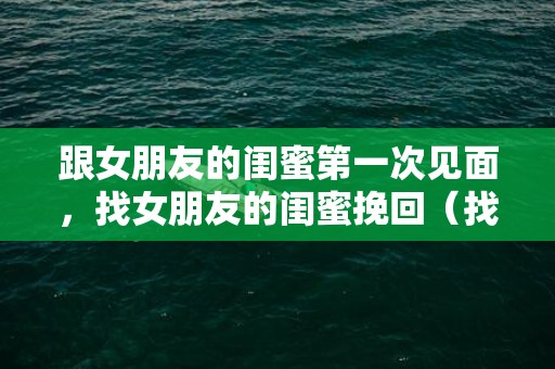 跟女朋友的闺蜜第一次见面，找女朋友的闺蜜挽回（找女朋友的闺蜜挽回怎么说）