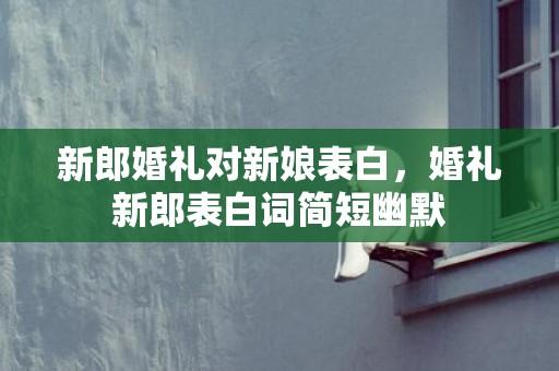 新郎婚礼对新娘表白，婚礼新郎表白词简短幽默