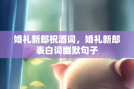 婚礼新郎祝酒词，婚礼新郎表白词幽默句子
