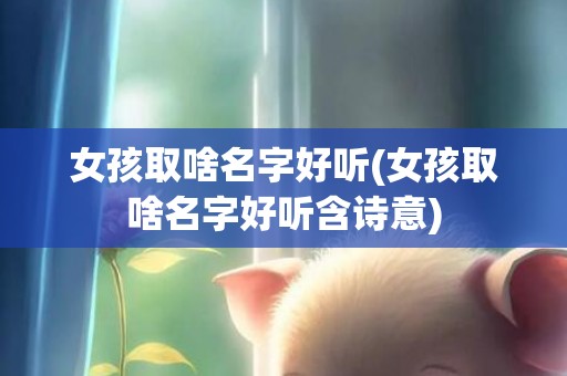 女孩取啥名字好听(女孩取啥名字好听含诗意)