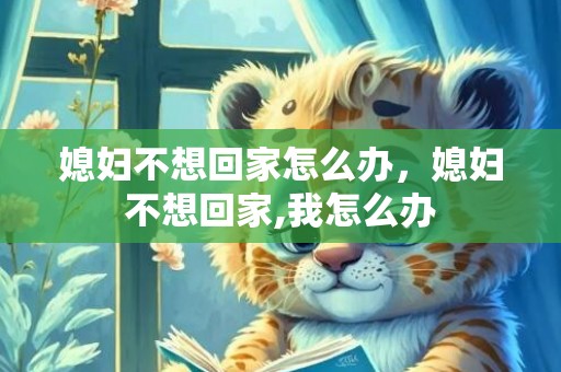 媳妇不想回家怎么办，媳妇不想回家,我怎么办