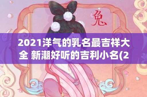 2021洋气的乳名最吉祥大全 新潮好听的吉利小名(2021最洋气的英文名)