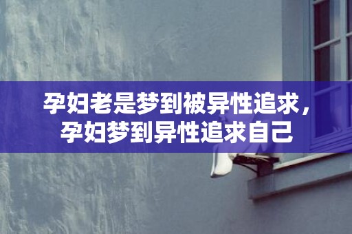 孕妇老是梦到被异性追求，孕妇梦到异性追求自己