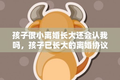 孩子很小离婚长大还会认我吗，孩子已长大的离婚协议书