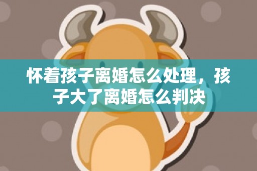 怀着孩子离婚怎么处理，孩子大了离婚怎么判决