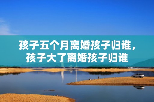 孩子五个月离婚孩子归谁，孩子大了离婚孩子归谁