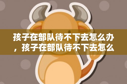 孩子在部队待不下去怎么办，孩子在部队待不下去怎么办