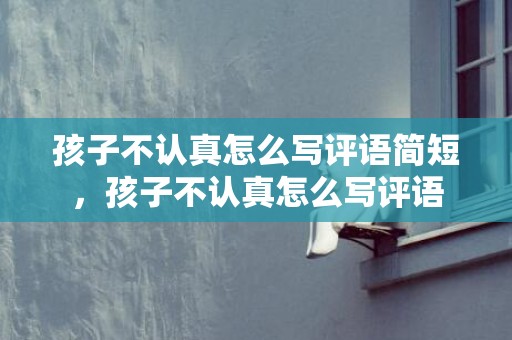 孩子不认真怎么写评语简短，孩子不认真怎么写评语