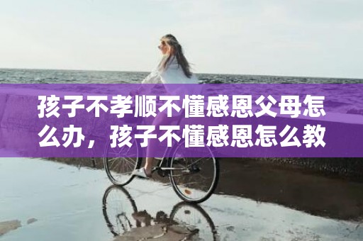 孩子不孝顺不懂感恩父母怎么办，孩子不懂感恩怎么教育